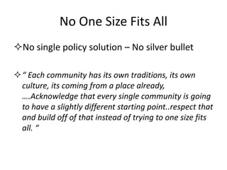 No One Size Fits All 
No single policy solution – No silver bullet 
“ Each community has its own traditions, its own culture, its coming from a place already, ….Acknowledge that every single community is going to have a slightly different starting point..respect that and build off of that instead of trying to one size fits all. “  