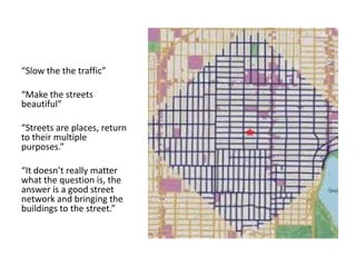 “Slow the the traffic” 
“Make the streets beautiful” 
“Streets are places, return to their multiple purposes.” 
“It doesn’t really matter what the question is, the answer is a good street network and bringing the buildings to the street.” 
 