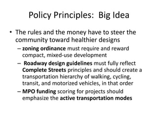 Policy Principles: Big Idea 
•The rules and the money have to steer the community toward healthier designs 
–zoning ordinance must require and reward compact, mixed-use development 
– Roadway design guidelines must fully reflect Complete Streets principles and should create a transportation hierarchy of walking, cycling, transit, and motorized vehicles, in that order 
–MPO funding scoring for projects should emphasize the active transportation modes  