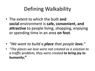 Defining Walkability 
•The extent to which the built and social environment is safe, convenient, and attractive to people living, shopping, enjoying or spending time in an area on foot. 
•“We want to build a place that people love.” 
•“The places we love were not created as a solution to a traffic problem, they were created to bring joy to humanity.” 
 