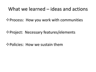 What we learned – ideas and actions 
Process: How you work with communities 
Project: Necessary features/elements 
Policies: How we sustain them  