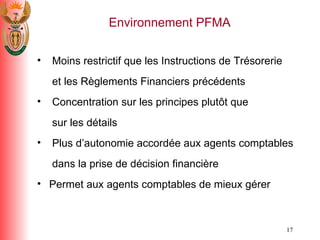 Moins restrictif que les Instructions de Tr é sorerie   et les R è glements Financiers pr é c é dents Concentration sur les principes plut ô t que    sur les d é tails Plus d’autonomie accord é e aux agents comptables   dans la prise de d é cision financi è re Permet aux agents comptables de mieux g é rer Environnement PFMA 