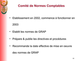 Comit é  de Normes Comptables Etablissement en 2002, commence  à  fonctionner en 2003 Etablit les normes de GRAP Pr é pare & publie les directives et proc é dures Recommande la date effective de mise en oeuvre des normes de GRAP 