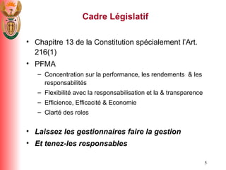 Cadre L é gislatif Chapitre 13 de la Constitution sp é cialement l’Art.  216(1) PFMA Concentration sur la  performance, les rendements  & les responsabilit é s Flexibilit é  avec la responsabilisation et la & transparence Efficience, Efficacit é  & Economie Clart é  des role s Laissez les gestionnaires faire la gestion  Et tenez-les responsables 