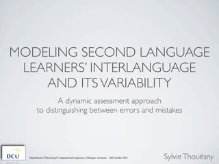 MODELING SECOND LANGUAGE
 LEARNERS’ INTERLANGUAGE
    AND ITS VARIABILITY
                A dynamic assessment approach
        to distinguishing between errors and mistakes




  Department of Theoretical Computational Linguistics, Tübingen, Germany - 14th October 2011   Sylvie Thouësny
 