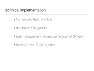 technical implementation

     • framework: Ruby on Rails

     • database: PostgreSQL

     • task management via resque (known of GitHub)

     • basic API via JSON-queries
 