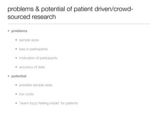 problems & potential of patient driven/crowd-
sourced research

• problems

    • sample sizes

    • bias in participants

    • motivation of participants

    • accuracy of data

• potential

    • possible sample sizes

    • low costs

    • "warm fuzzy feeling inside" for patients
 