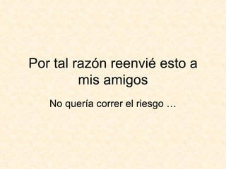 Por tal razón reenvié esto a mis amigos No quería correr el riesgo … 