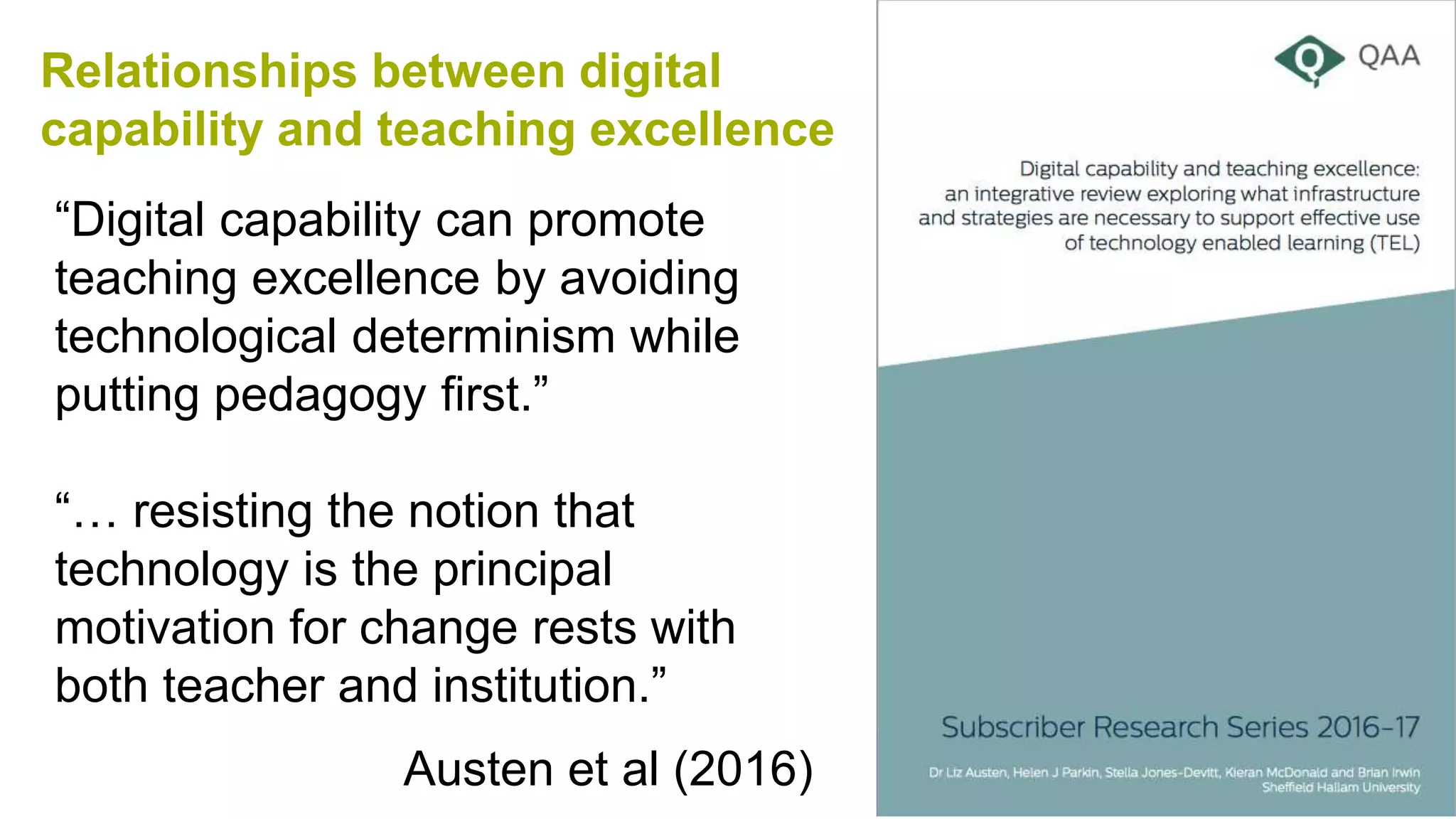 Relationships between digital
capability and teaching excellence
Austen et al (2016)
“Digital capability can promote
teaching excellence by avoiding
technological determinism while
putting pedagogy first.”
“… resisting the notion that
technology is the principal
motivation for change rests with
both teacher and institution.”
 