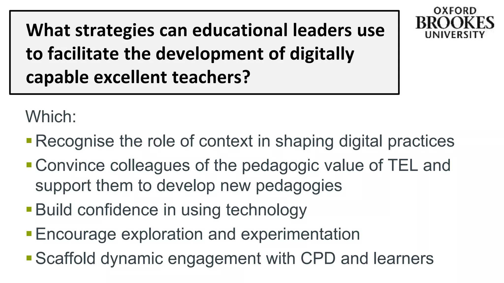 What strategies can educational leaders use
to facilitate the development of digitally
capable excellent teachers?
Which:
Recognise the role of context in shaping digital practices
Convince colleagues of the pedagogic value of TEL and
support them to develop new pedagogies
Build confidence in using technology
Encourage exploration and experimentation
Scaffold dynamic engagement with CPD and learners
 