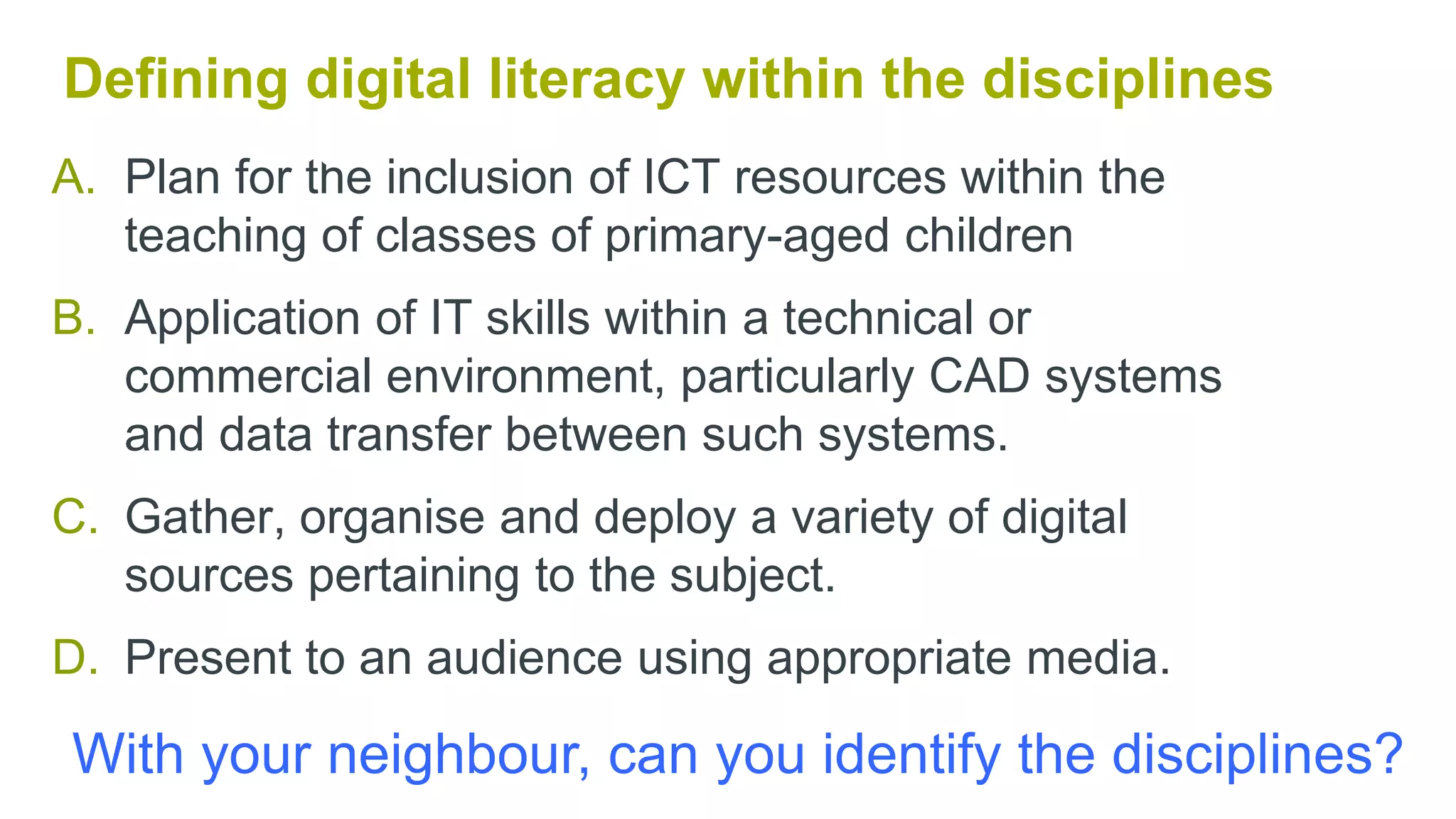 A. Plan for the inclusion of ICT resources within the
teaching of classes of primary-aged children
B. Application of IT skills within a technical or
commercial environment, particularly CAD systems
and data transfer between such systems.
C. Gather, organise and deploy a variety of digital
sources pertaining to the subject.
D. Present to an audience using appropriate media.
Evaluation Part 1
Staff Engagement
Defining digital literacy within the disciplines
With your neighbour, can you identify the disciplines?
 