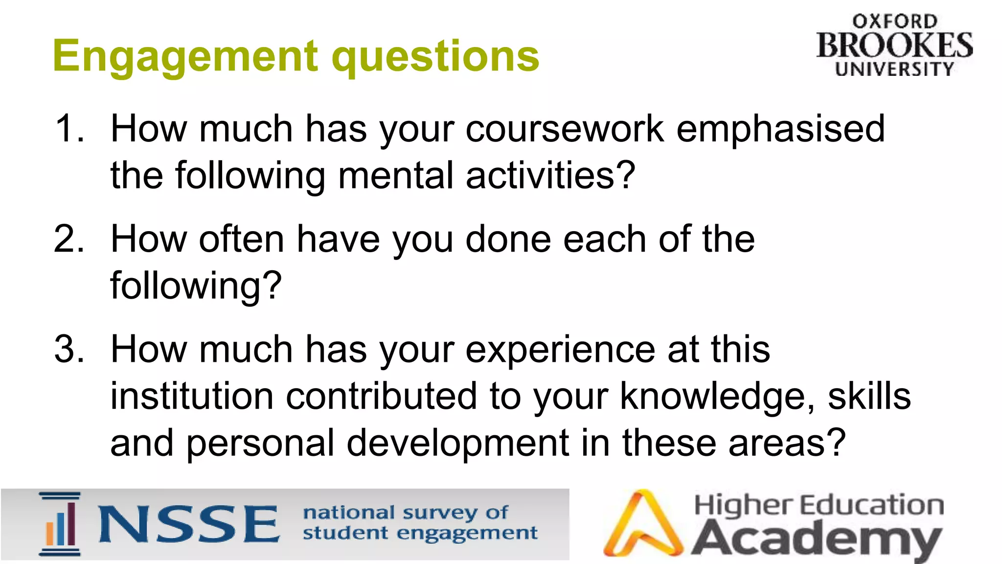 1. How much has your coursework emphasised
the following mental activities?
2. How often have you done each of the
following?
3. How much has your experience at this
institution contributed to your knowledge, skills
and personal development in these areas?
Engagement questions
 