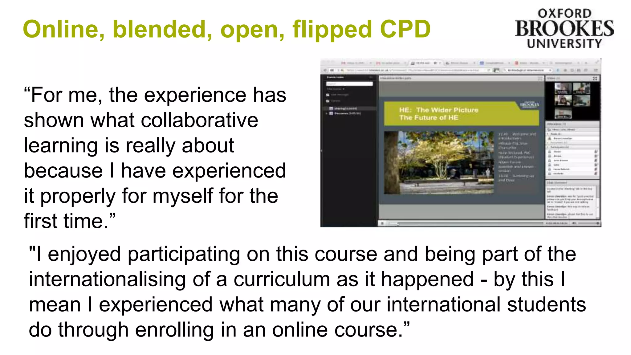 Online, blended, open, flipped CPD
“For me, the experience has
shown what collaborative
learning is really about
because I have experienced
it properly for myself for the
first time.”
"I enjoyed participating on this course and being part of the
internationalising of a curriculum as it happened - by this I
mean I experienced what many of our international students
do through enrolling in an online course.”
 