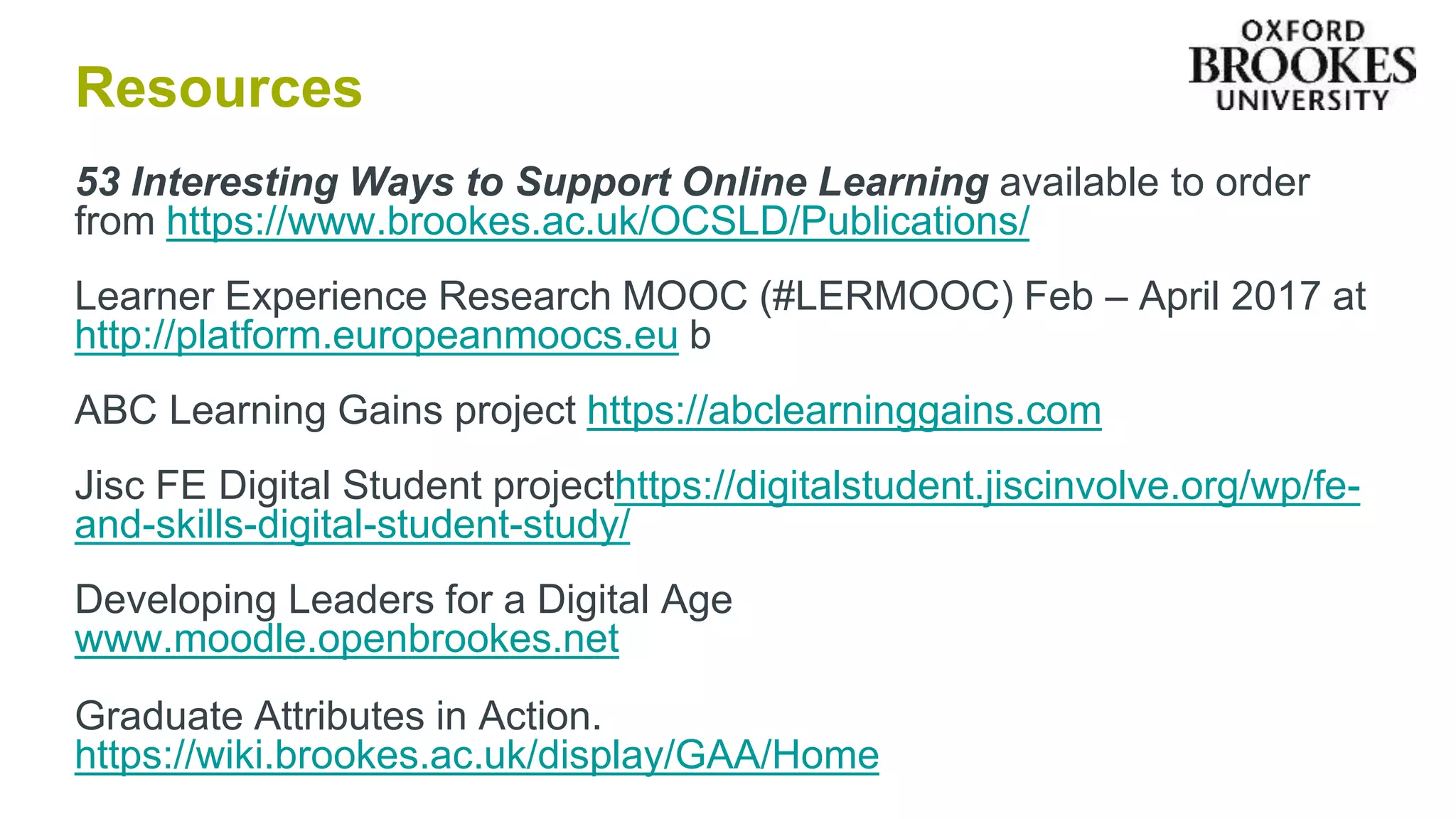 Resources
53 Interesting Ways to Support Online Learning available to order
from https://www.brookes.ac.uk/OCSLD/Publications/
Learner Experience Research MOOC (#LERMOOC) Feb – April 2017 at
http://platform.europeanmoocs.eu b
ABC Learning Gains project https://abclearninggains.com
Jisc FE Digital Student projecthttps://digitalstudent.jiscinvolve.org/wp/fe-
and-skills-digital-student-study/
Developing Leaders for a Digital Age
www.moodle.openbrookes.net
Graduate Attributes in Action.
https://wiki.brookes.ac.uk/display/GAA/Home
 