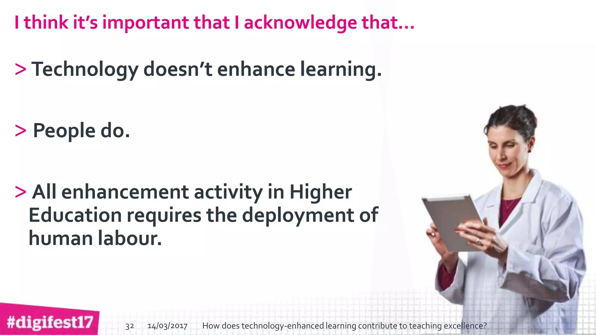 > >SlideSlide
I think it’s important that I acknowledge that…
>Technology doesn’t enhance learning.
> People do.
> All enhancement activity in Higher
Education requires the deployment of
human labour.
14/03/2017 How does technology-enhanced learning contribute to teaching excellence?32
 
