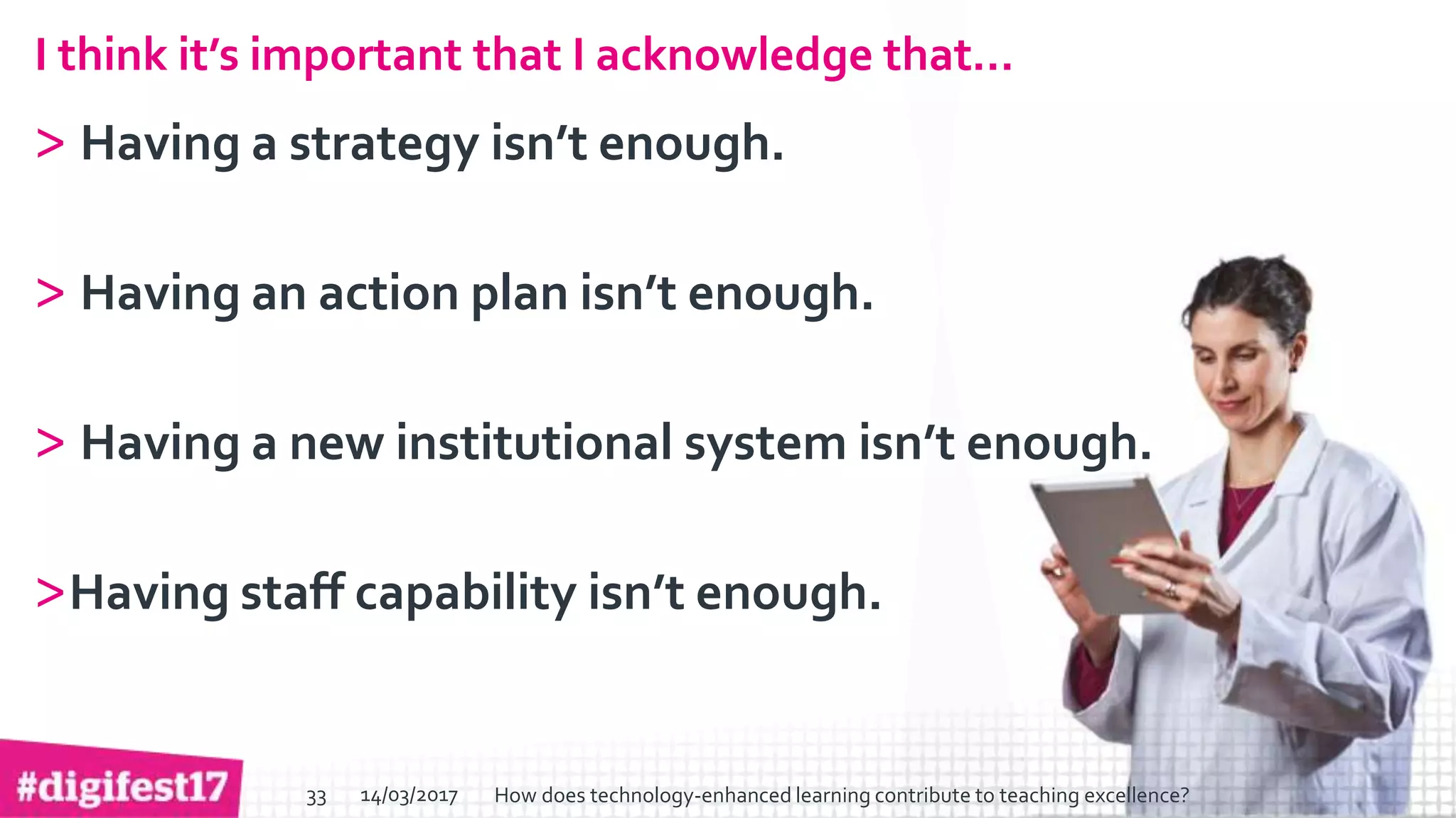 > >SlideSlide
I think it’s important that I acknowledge that…
> Having a strategy isn’t enough.
> Having an action plan isn’t enough.
> Having a new institutional system isn’t enough.
>Having staff capability isn’t enough.
14/03/2017 How does technology-enhanced learning contribute to teaching excellence?33
 