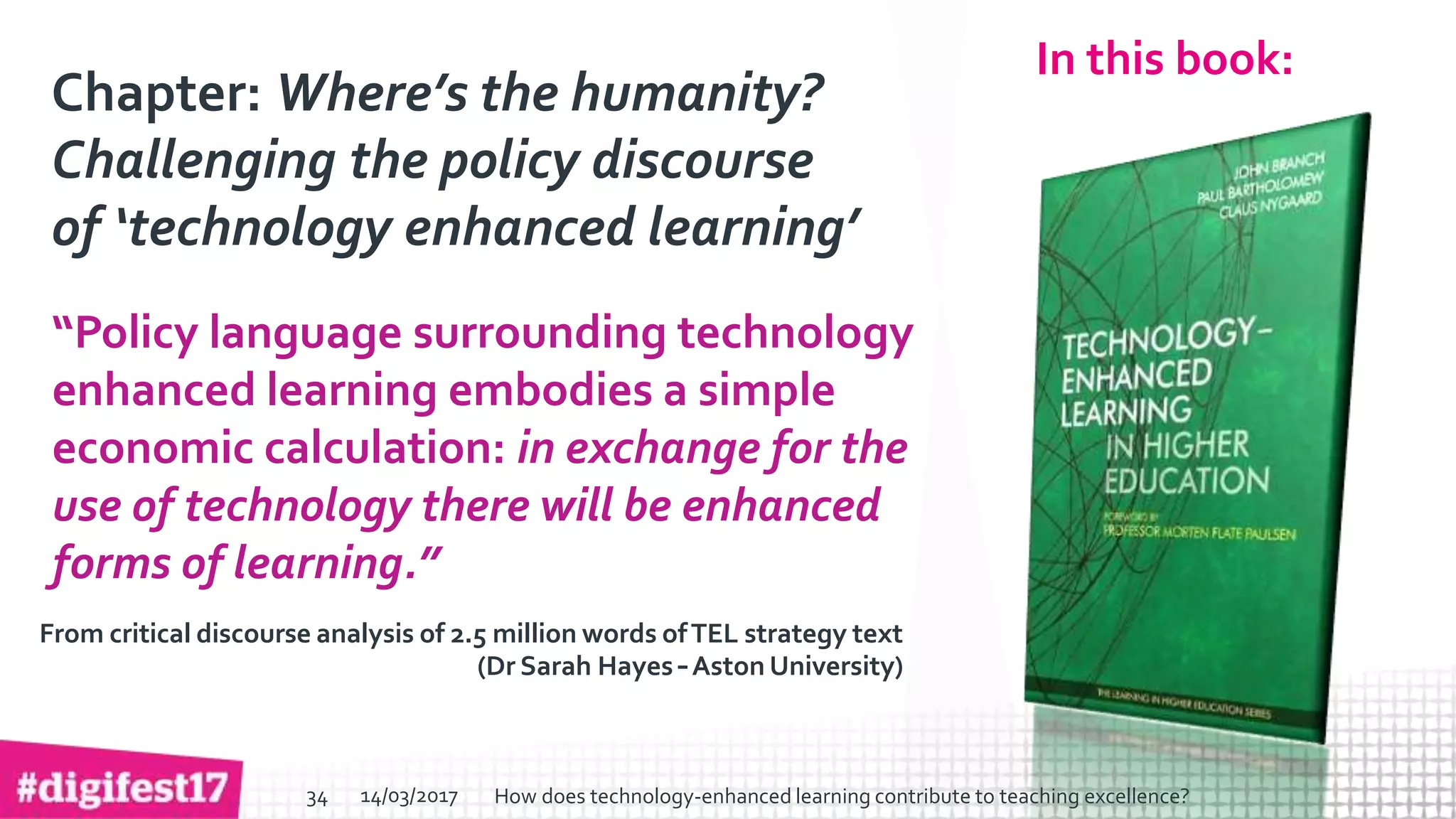 > >SlideSlide
In this book:
Chapter: Where’s the humanity?
Challenging the policy discourse
of ‘technology enhanced learning’
“Policy language surrounding technology
enhanced learning embodies a simple
economic calculation: in exchange for the
use of technology there will be enhanced
forms of learning.”
From critical discourse analysis of 2.5 million words ofTEL strategy text
(Dr Sarah Hayes – Aston University)
14/03/2017 How does technology-enhanced learning contribute to teaching excellence?34
 