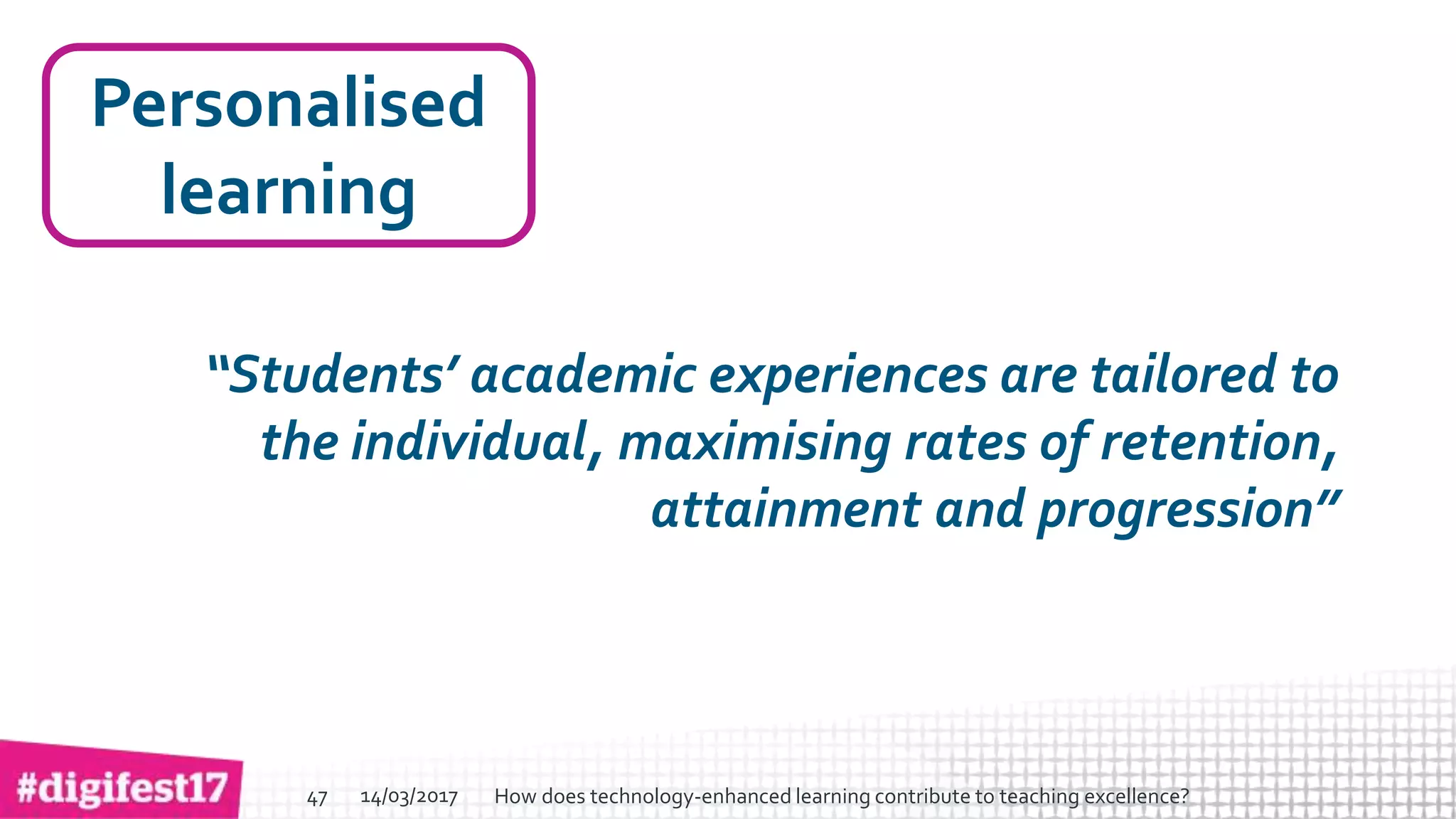 > >SlideSlide
Personalised
learning
“Students’ academic experiences are tailored to
the individual, maximising rates of retention,
attainment and progression”
14/03/2017 How does technology-enhanced learning contribute to teaching excellence?47
 