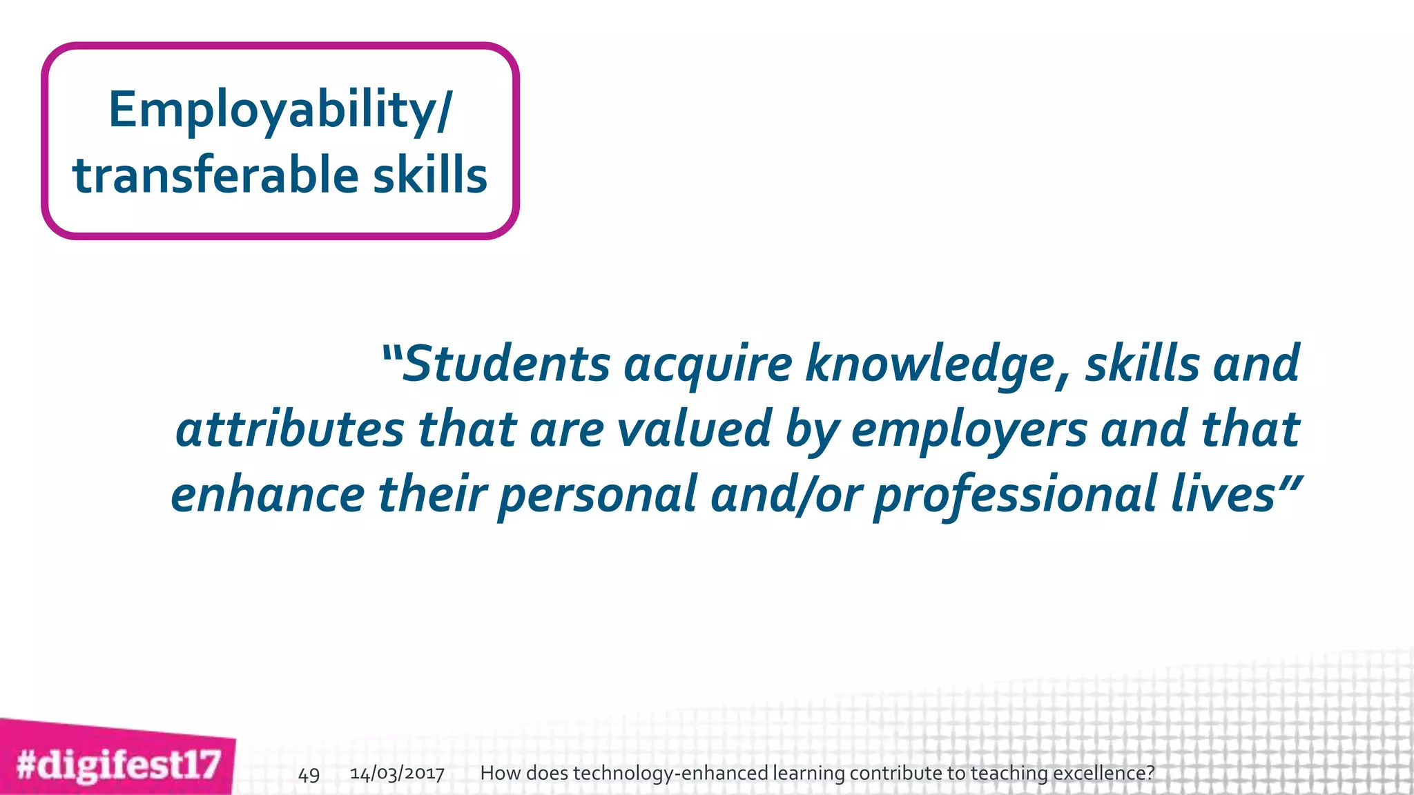 > >SlideSlide
Employability/
transferable skills
“Students acquire knowledge, skills and
attributes that are valued by employers and that
enhance their personal and/or professional lives”
14/03/2017 How does technology-enhanced learning contribute to teaching excellence?49
 