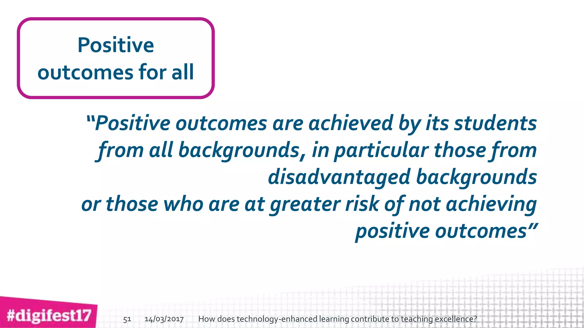 > >SlideSlide
Positive
outcomes for all
“Positive outcomes are achieved by its students
from all backgrounds, in particular those from
disadvantaged backgrounds
or those who are at greater risk of not achieving
positive outcomes”
14/03/2017 How does technology-enhanced learning contribute to teaching excellence?51
 