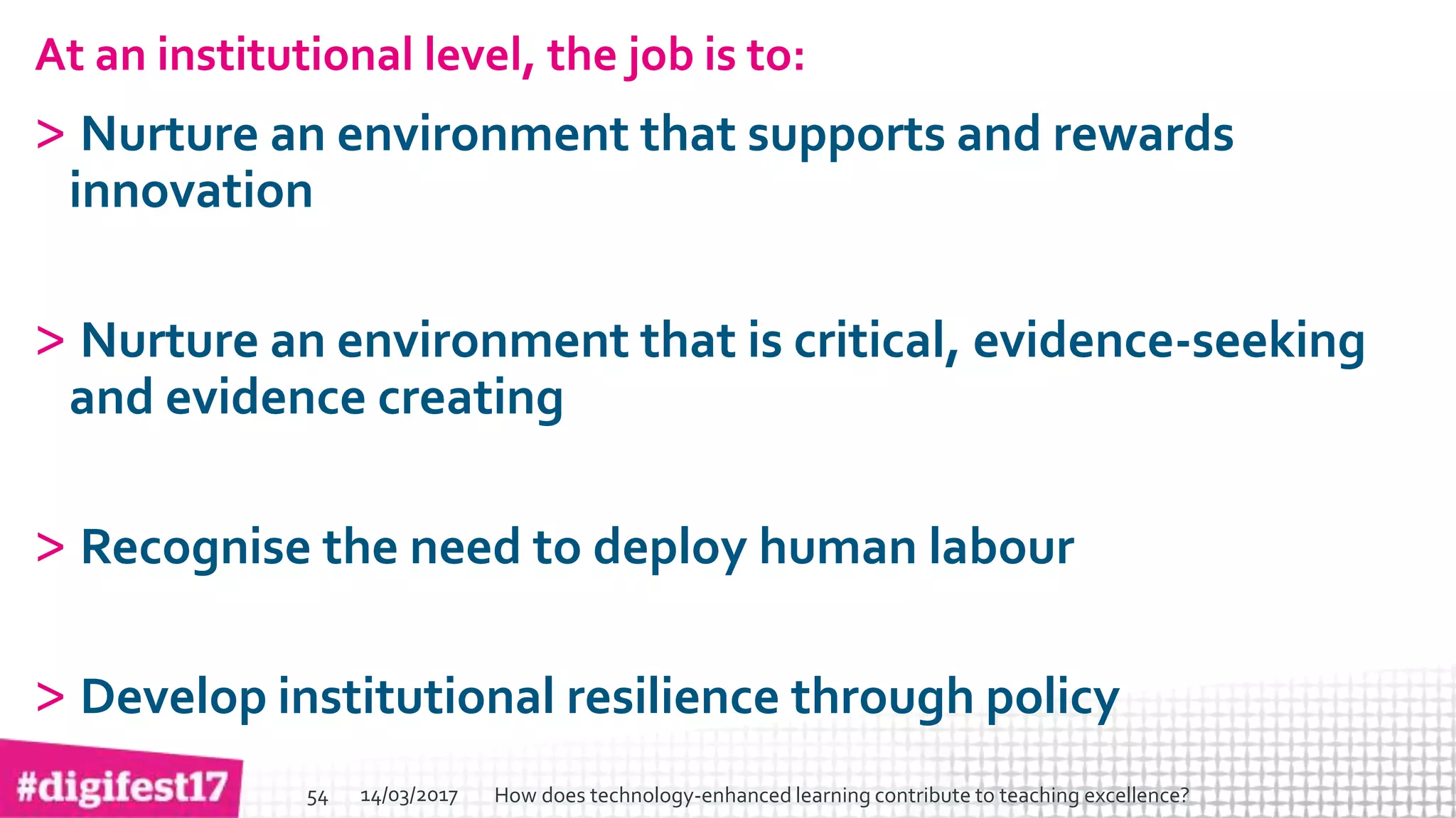 > >SlideSlide
At an institutional level, the job is to:
> Nurture an environment that supports and rewards
innovation
> Nurture an environment that is critical, evidence-seeking
and evidence creating
> Recognise the need to deploy human labour
> Develop institutional resilience through policy
14/03/2017 How does technology-enhanced learning contribute to teaching excellence?54
 