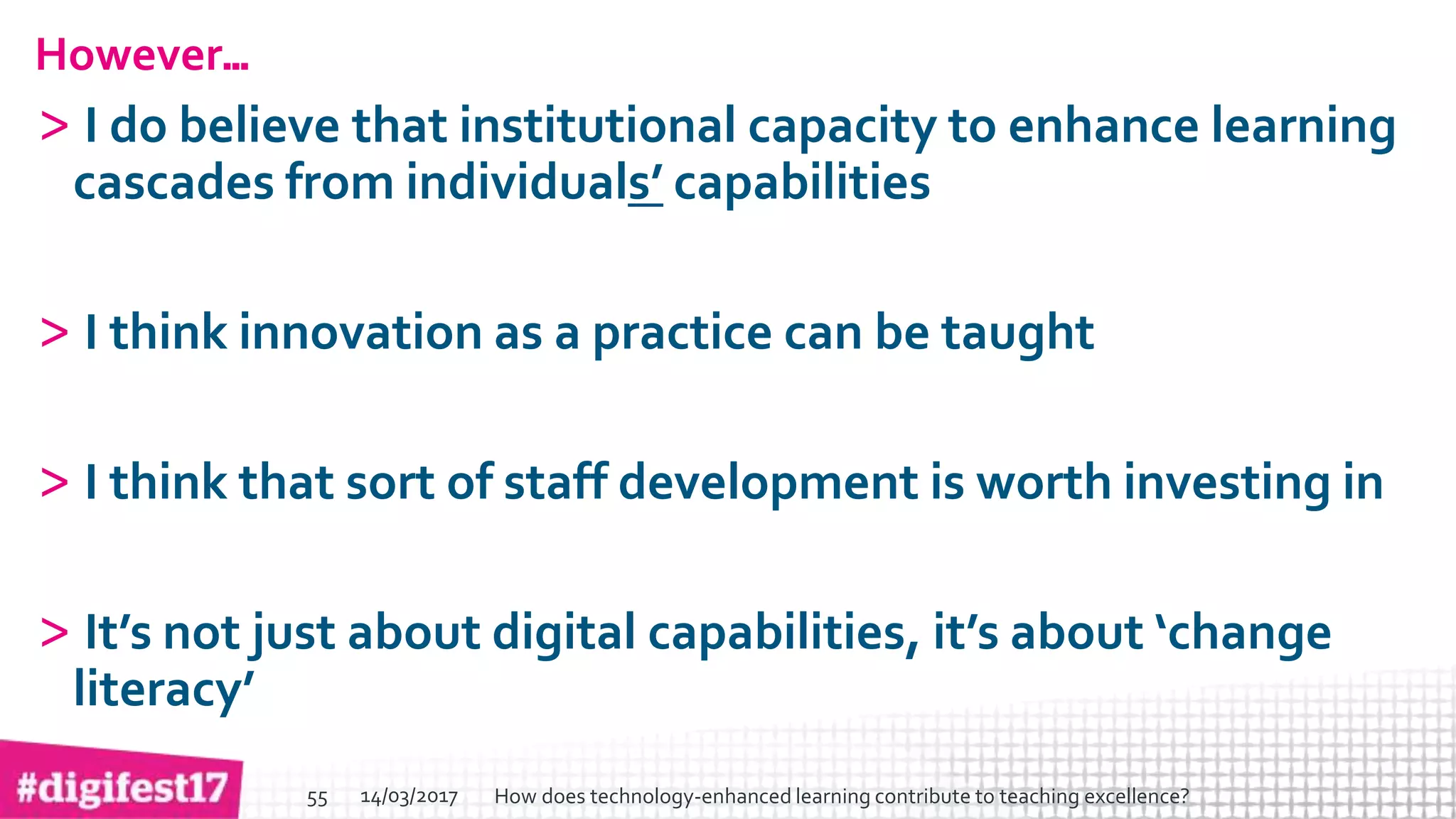 > >SlideSlide
However…
> I do believe that institutional capacity to enhance learning
cascades from individuals’ capabilities
> I think innovation as a practice can be taught
> I think that sort of staff development is worth investing in
> It’s not just about digital capabilities, it’s about ‘change
literacy’
14/03/2017 How does technology-enhanced learning contribute to teaching excellence?55
 