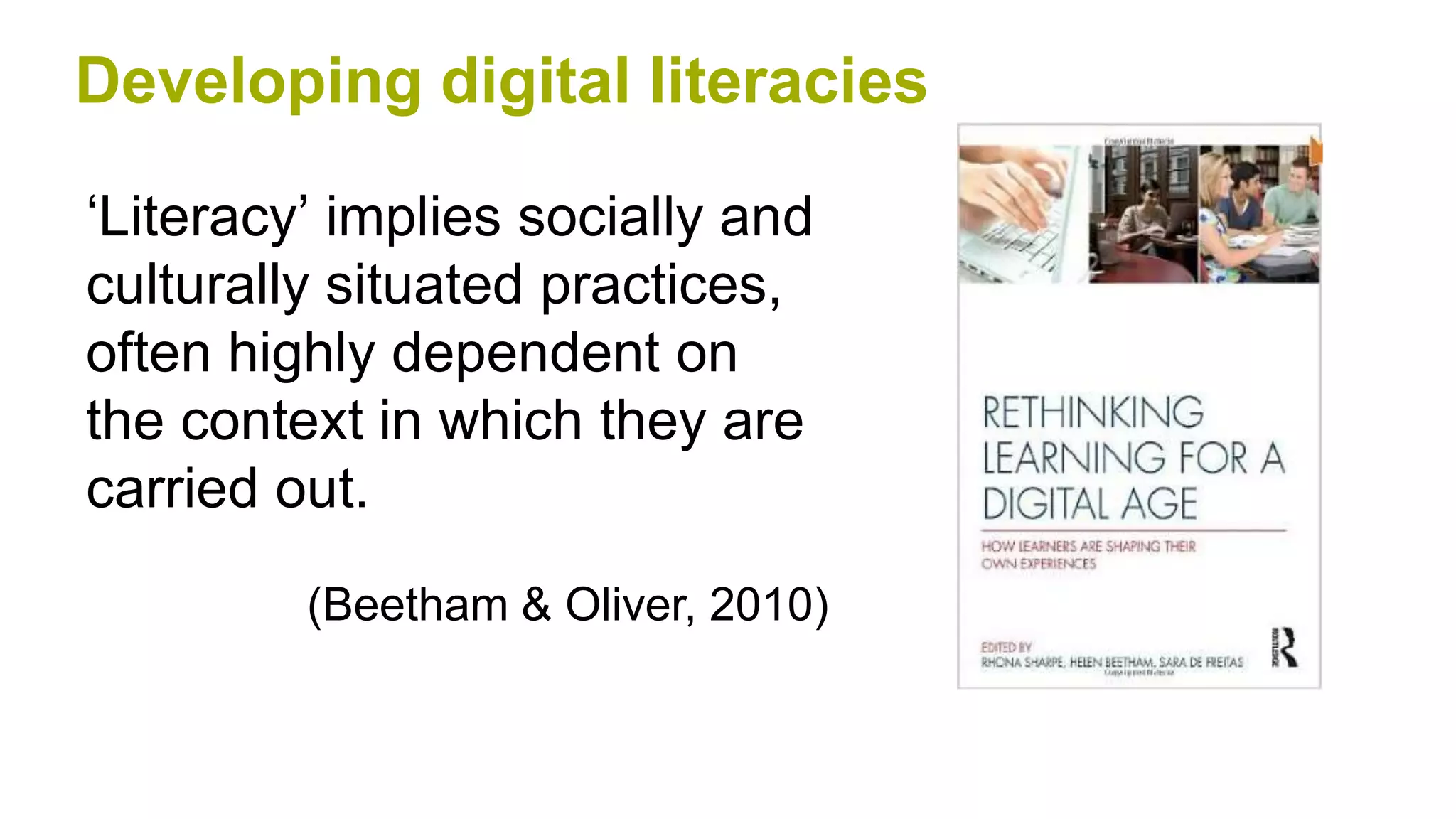 ‘Literacy’ implies socially and
culturally situated practices,
often highly dependent on
the context in which they are
carried out.
(Beetham & Oliver, 2010)
Developing digital literacies
 