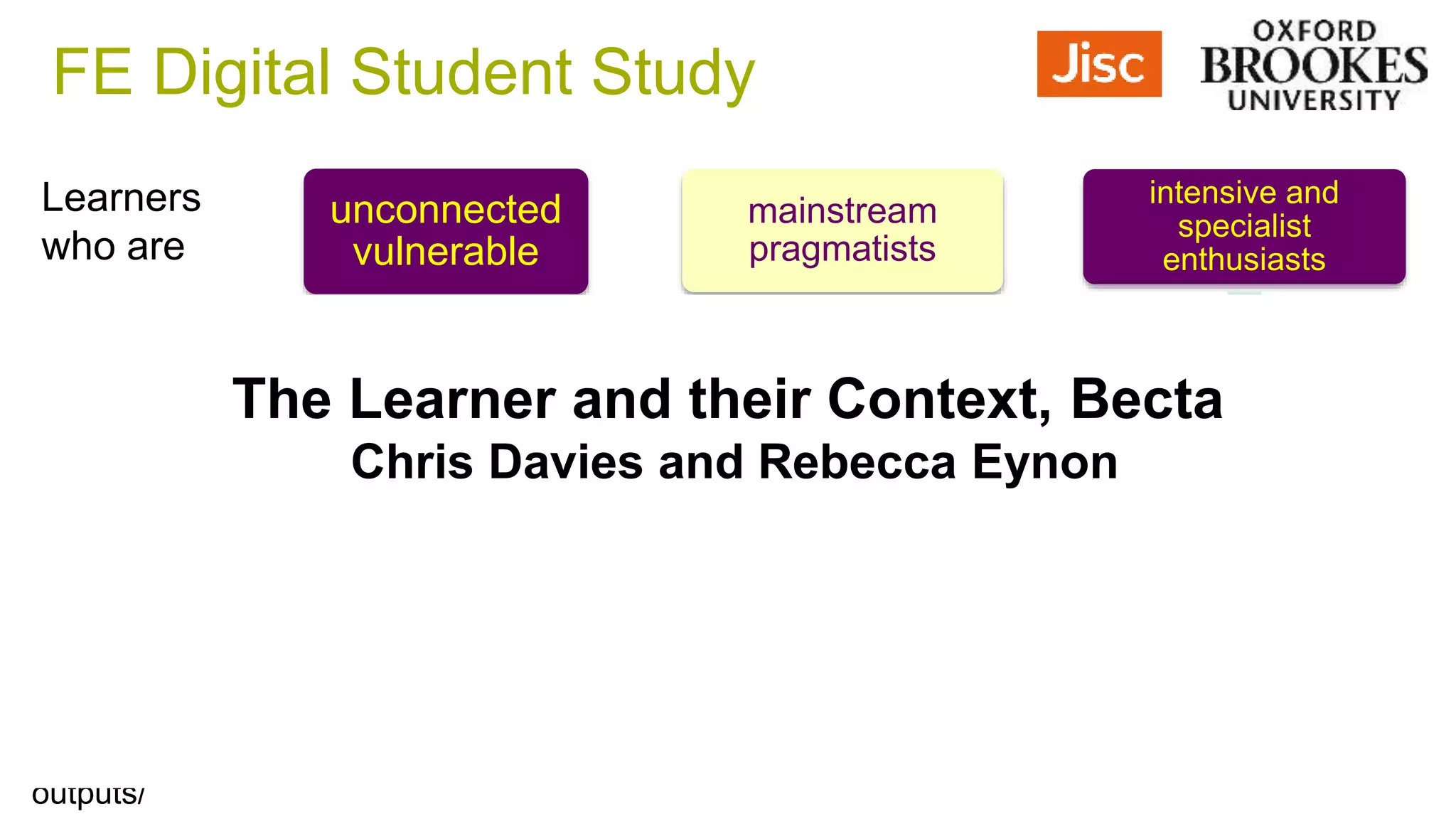 unconnected
vulnerable
access-led
assessment of
skills is ongoing
mainstream
pragmatists
Tutor / pedagogy
/institution-led
Technology used to
develop criticality,
self-management
intensive and
specialist
enthusiasts
Learner-led
Technology-led
Social digital literacy
practices are valued
and new practices
made explicit
Learners
who are
Experience
the digital
environment
as:
Best
supported
where:
https://digitalstudent.jiscinvolve.org/wp/fe-and-skills-digital-student-study/fe-digital-students-key-
outputs/
The Learner and their Context, Becta
Chris Davies and Rebecca Eynon
FE Digital Student Study
 