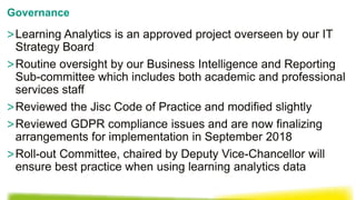 >Learning Analytics is an approved project overseen by our IT
Strategy Board
>Routine oversight by our Business Intelligence and Reporting
Sub-committee which includes both academic and professional
services staff
>Reviewed the Jisc Code of Practice and modified slightly
>Reviewed GDPR compliance issues and are now finalizing
arrangements for implementation in September 2018
>Roll-out Committee, chaired by Deputy Vice-Chancellor will
ensure best practice when using learning analytics data
Governance
 