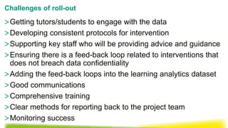 >Getting tutors/students to engage with the data
>Developing consistent protocols for intervention
>Supporting key staff who will be providing advice and guidance
>Ensuring there is a feed-back loop related to interventions that
does not breach data confidentiality
>Adding the feed-back loops into the learning analytics dataset
>Good communications
>Comprehensive training
>Clear methods for reporting back to the project team
>Monitoring success
Challenges of roll-out
 
