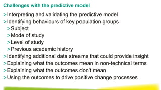 >Interpreting and validating the predictive model
>Identifying behaviours of key population groups
>Subject
>Mode of study
>Level of study
>Previous academic history
>Identifying additional data streams that could provide insight
>Explaining what the outcomes mean in non-technical terms
>Explaining what the outcomes don’t mean
>Using the outcomes to drive positive change processes
Challenges with the predictive model
 
