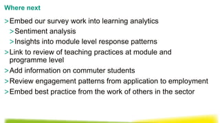>Embed our survey work into learning analytics
>Sentiment analysis
>Insights into module level response patterns
>Link to review of teaching practices at module and
programme level
>Add information on commuter students
>Review engagement patterns from application to employment
>Embed best practice from the work of others in the sector
Where next
 