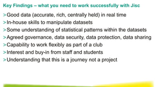 >Good data (accurate, rich, centrally held) in real time
>In-house skills to manipulate datasets
>Some understanding of statistical patterns within the datasets
>Agreed governance, data security, data protection, data sharing
>Capability to work flexibly as part of a club
>Interest and buy-in from staff and students
>Understanding that this is a journey not a project
Key Findings – what you need to work successfully with Jisc
 