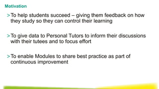 >To help students succeed – giving them feedback on how
they study so they can control their learning
>To give data to Personal Tutors to inform their discussions
with their tutees and to focus effort
>To enable Modules to share best practice as part of
continuous improvement
Motivation
 