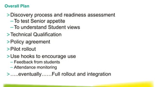 >Discovery process and readiness assessment
–To test Senior appetite
–To understand Student views
>Technical Qualification
>Policy agreement
>Pilot rollout
>Use hooks to encourage use
– Feedback from students
– Attendance monitoring
>…..eventually……Full rollout and integration
Overall Plan
 