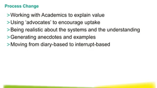 >Working with Academics to explain value
>Using ‘advocates’ to encourage uptake
>Being realistic about the systems and the understanding
>Generating anecdotes and examples
>Moving from diary-based to interrupt-based
Process Change
 