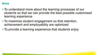 >To understand more about the learning processes of our
students so that we can provide the best possible customised
learning experience
>To maximize student engagement so that retention,
achievement and employability are optimized
>To provide a learning experience that students enjoy
Aims
 