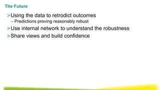 >Using the data to retrodict outcomes
– Predictions proving reasonably robust
>Use internal network to understand the robustness
>Share views and build confidence
The Future
 