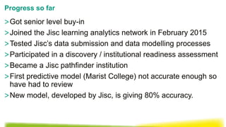>Got senior level buy-in
>Joined the Jisc learning analytics network in February 2015
>Tested Jisc’s data submission and data modelling processes
>Participated in a discovery / institutional readiness assessment
>Became a Jisc pathfinder institution
>First predictive model (Marist College) not accurate enough so
have had to review
>New model, developed by Jisc, is giving 80% accuracy.
Progress so far
 