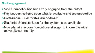 >Vice-Chancellor has been very engaged from the outset
>Key academics have seen what is available and are supportive
>Professional Directorates are on-board
>Students Union are keen for the system to be available
>Now planning a communications strategy to inform the wider
university community
Staff engagement
 
