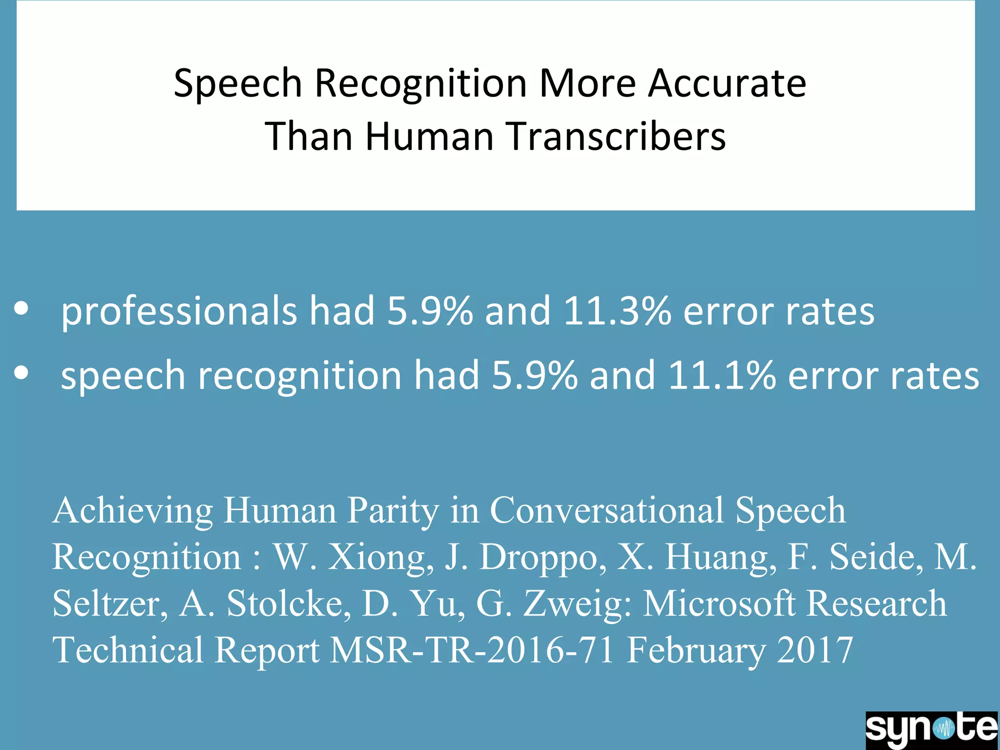 Speech Recognition More Accurate
Than Human Transcribers
• professionals had 5.9% and 11.3% error rates
• speech recognition had 5.9% and 11.1% error rates
Achieving Human Parity in Conversational Speech
Recognition : W. Xiong, J. Droppo, X. Huang, F. Seide, M.
Seltzer, A. Stolcke, D. Yu, G. Zweig: Microsoft Research
Technical Report MSR-TR-2016-71 February 2017
 
