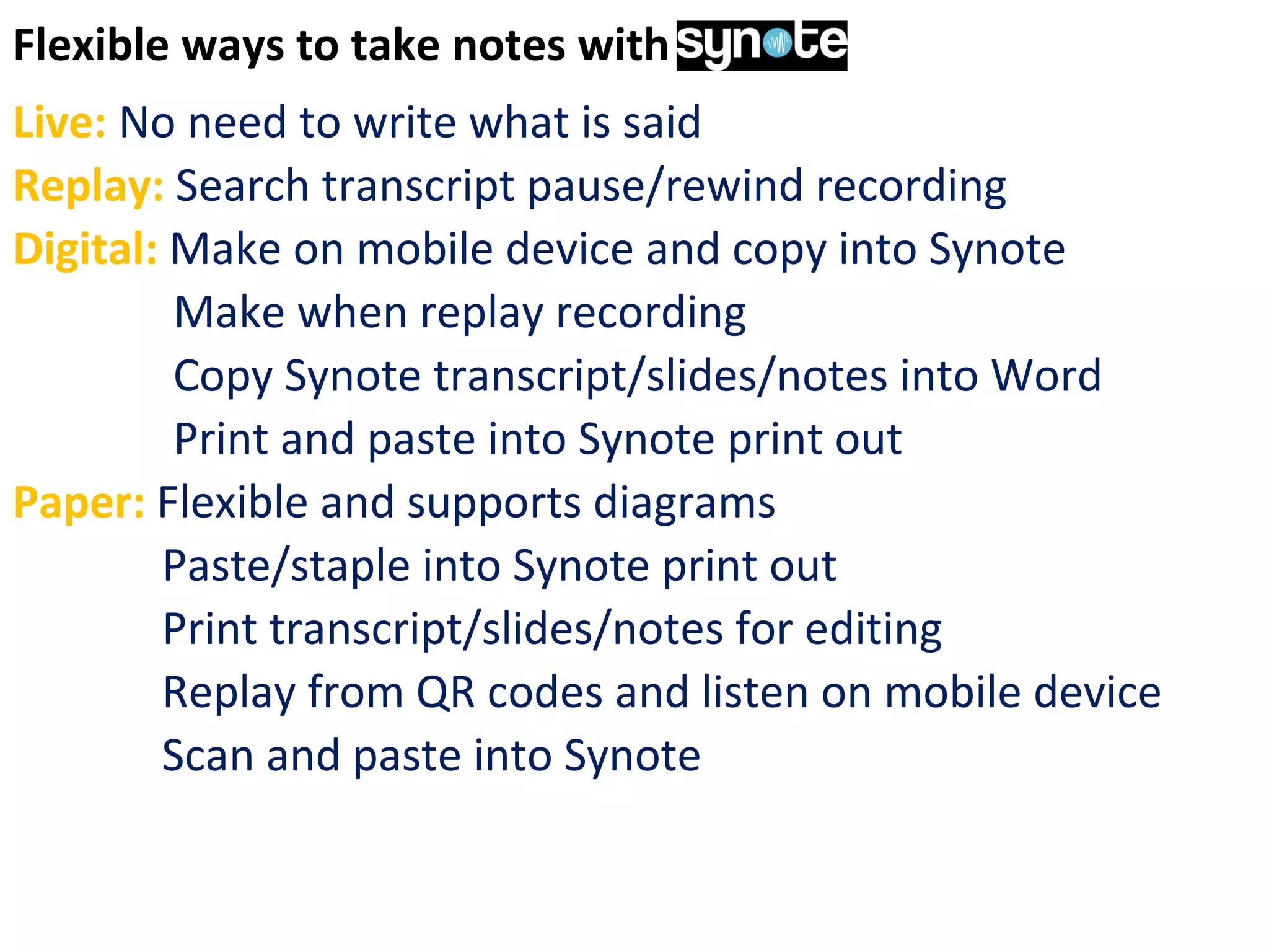 Flexible ways to take notes with Synote
Live: No need to write what is said
Replay: Search transcript pause/rewind recording
Digital: Make on mobile device and copy into Synote
Make when replay recording
Copy Synote transcript/slides/notes into Word
Print and paste into Synote print out
Paper: Flexible and supports diagrams
Paste/staple into Synote print out
Print transcript/slides/notes for editing
Replay from QR codes and listen on mobile device
Scan and paste into Synote
 
