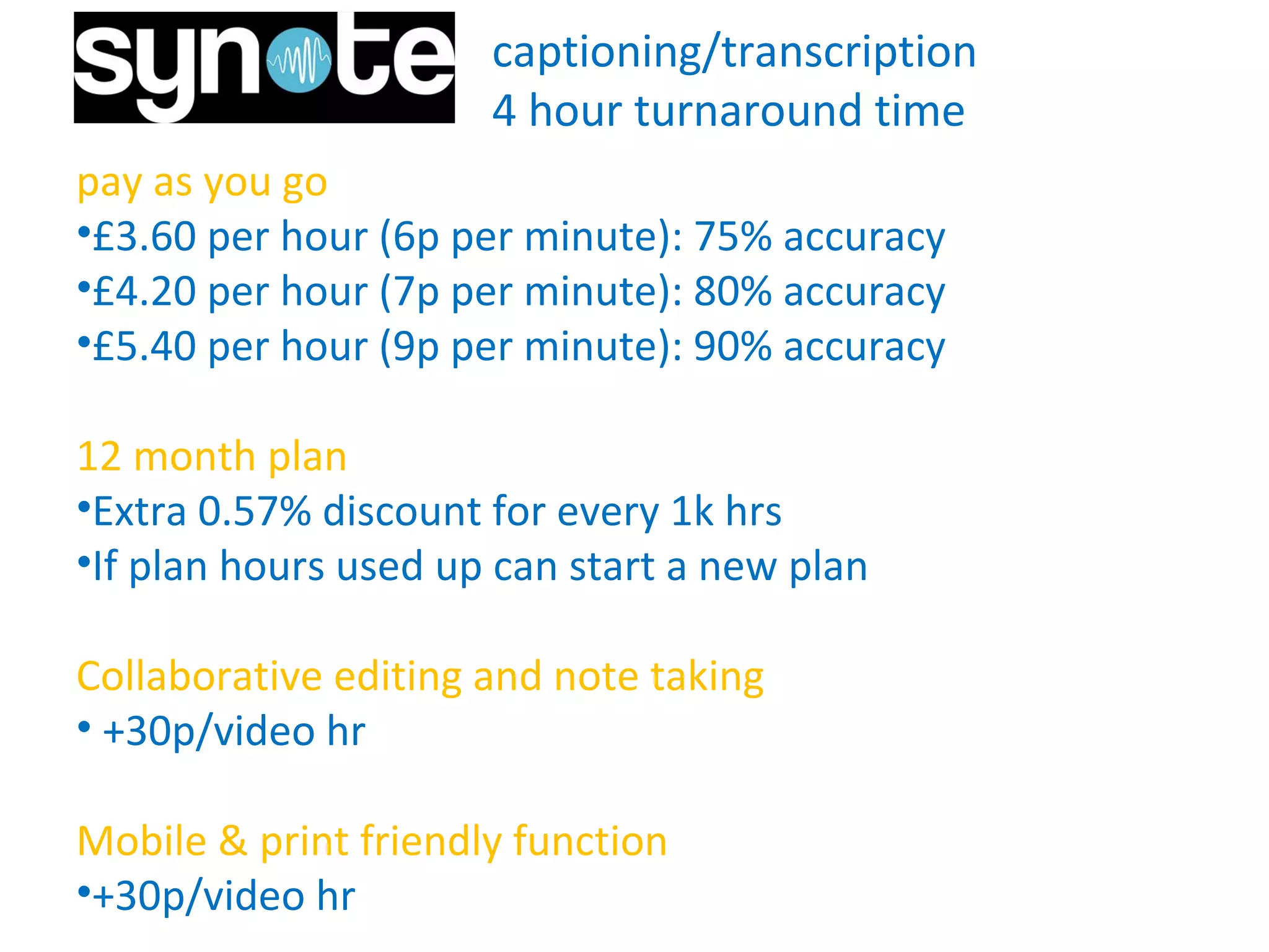 captioning/transcription
4 hour turnaround time
pay as you go
•£3.60 per hour (6p per minute): 75% accuracy
•£4.20 per hour (7p per minute): 80% accuracy
•£5.40 per hour (9p per minute): 90% accuracy
12 month plan
•Extra 0.57% discount for every 1k hrs
•If plan hours used up can start a new plan
Collaborative editing and note taking
• +30p/video hr
Mobile & print friendly function
•+30p/video hr for further hours.
 