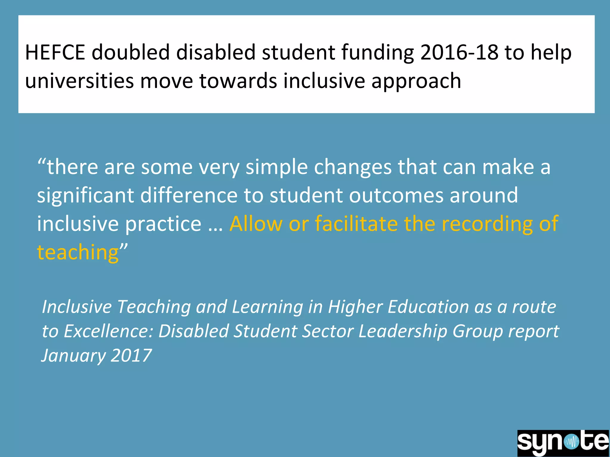 HEFCE doubled disabled student funding 2016-18 to help
universities move towards inclusive approach
“there are some very simple changes that can make a
significant difference to student outcomes around
inclusive practice … Allow or facilitate the recording of
teaching”
Inclusive Teaching and Learning in Higher Education as a route
to Excellence: Disabled Student Sector Leadership Group report
January 2017
 