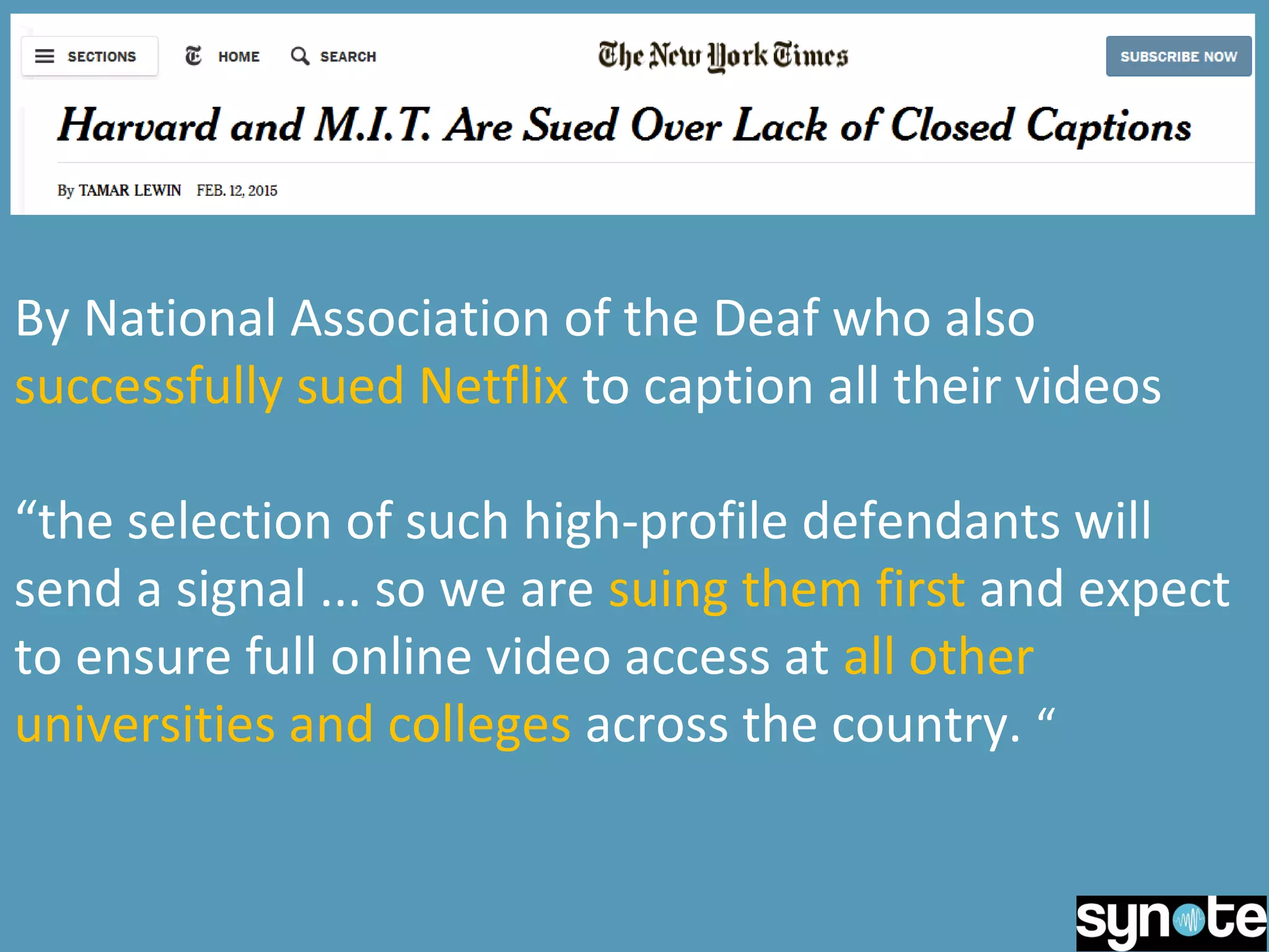 By National Association of the Deaf who also
successfully sued Netflix to caption all their videos
“the selection of such high-profile defendants will
send a signal ... so we are suing them first and expect
to ensure full online video access at all other
universities and colleges across the country. “
 