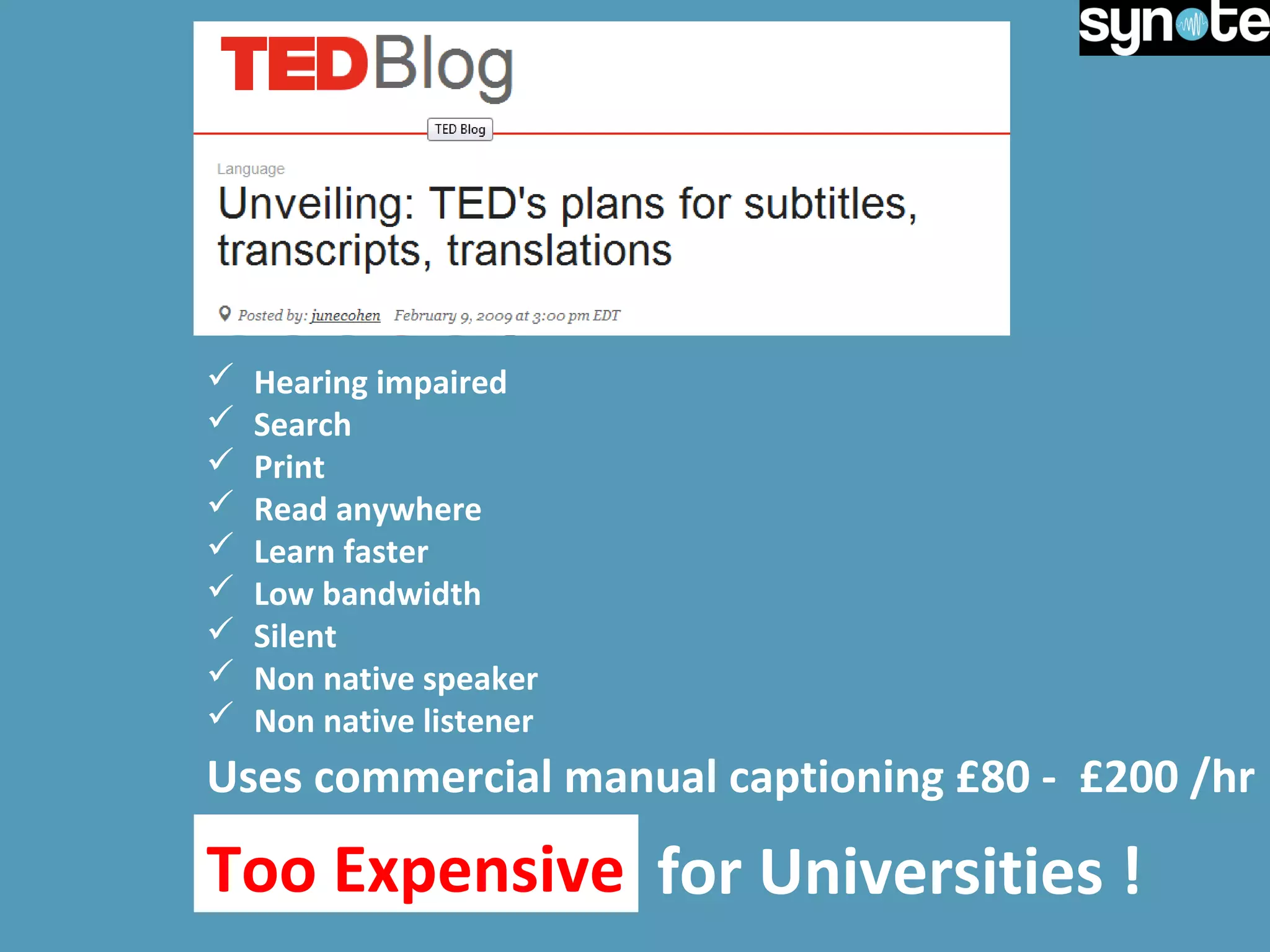  Hearing impaired
 Search
 Print
 Read anywhere
 Learn faster
 Low bandwidth
 Silent
 Non native speaker
 Non native listener
Uses commercial manual captioning £80 - £200 /hr
Too Expensive for Universities !Too Expensive
 