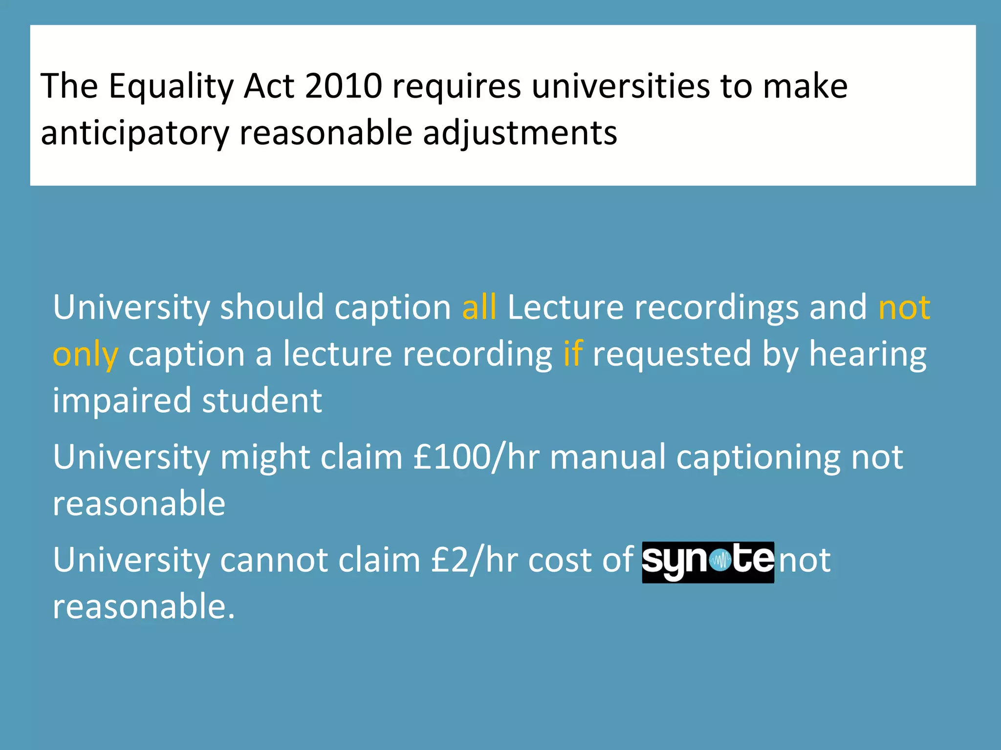 The Equality Act 2010 requires universities to make
anticipatory reasonable adjustments
University should caption all Lecture recordings and not
only caption a lecture recording if requested by hearing
impaired student
University might claim £100/hr manual captioning not
reasonable
University cannot claim £2/hr cost of Synote not
reasonable.
 