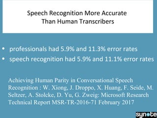 Speech Recognition More Accurate
Than Human Transcribers
• professionals had 5.9% and 11.3% error rates
• speech recognition had 5.9% and 11.1% error rates
Achieving Human Parity in Conversational Speech
Recognition : W. Xiong, J. Droppo, X. Huang, F. Seide, M.
Seltzer, A. Stolcke, D. Yu, G. Zweig: Microsoft Research
Technical Report MSR-TR-2016-71 February 2017
 
