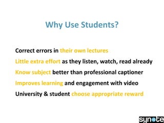 Why Use Students?
Correct errors in their own lectures
Little extra effort as they listen, watch, read already
Know subject better than professional captioner
Improves learning and engagement with video
University & student choose appropriate reward
 