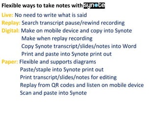 Flexible ways to take notes with Synote
Live: No need to write what is said
Replay: Search transcript pause/rewind recording
Digital: Make on mobile device and copy into Synote
Make when replay recording
Copy Synote transcript/slides/notes into Word
Print and paste into Synote print out
Paper: Flexible and supports diagrams
Paste/staple into Synote print out
Print transcript/slides/notes for editing
Replay from QR codes and listen on mobile device
Scan and paste into Synote
 